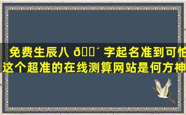 免费生辰八 🌴 字起名准到可怕这个超准的在线测算网站是何方神圣